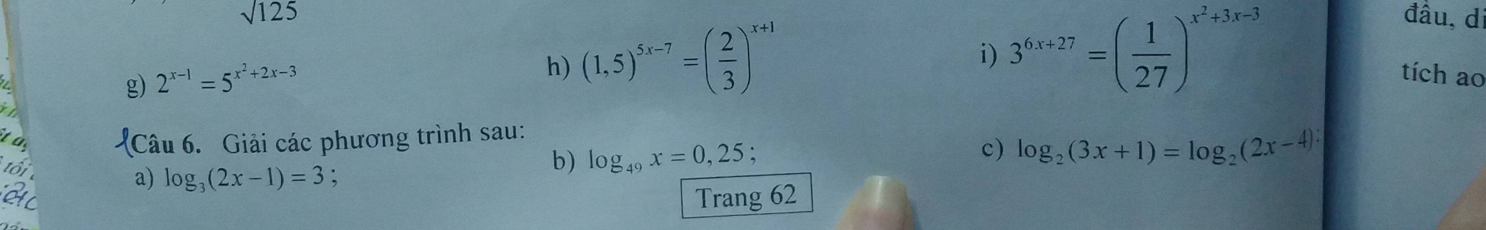 sqrt(125) đầu, d 
g) 2^(x-1)=5^(x^2)+2x-3
h) (1,5)^5x-7=( 2/3 )^x+1
i) 3^(6x+27)=( 1/27 )^x^2+3x-3
tích ao 
: 
Câu 6. Giải các phương trình sau: 
ô 
a) log _3(2x-1)=3 : 
b) log _49x=0,25; 
c) log _2(3x+1)=log _2(2x-4) : 
Trang 62