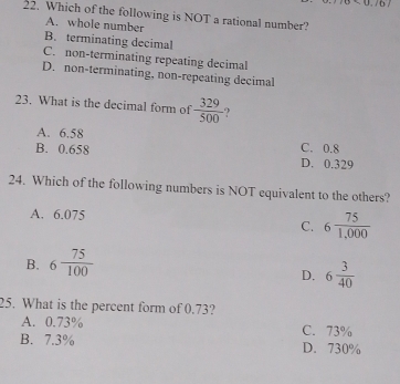 (0
22. Which of the following is NOT a rational number?
A. whole number
B. terminating decimal
C. non-terminating repeating decimal
D. non-terminating, non-repeating decimal
23. What is the decimal form of  329/500  ?
A. 6.58 C. 0.8
B. 0.658 D. 0.329
24. Which of the following numbers is NOT equivalent to the others?
A. 6.075
C. 6 75/1,000 
B. 6 75/100 
D. 6 3/40 
25. What is the percent form of 0.73?
A. 0.73%
B. 7.3% C. 73%
D. 730%