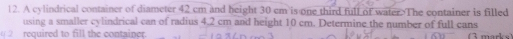 A cylindrical container of diameter 42 cm and height 30 cm is one third full of water.>The container is filled 
using a smaller cylindrical can of radius 4.2 cm and height 10 cm. Determine the number of full cans 
2 required to fill the container. marke