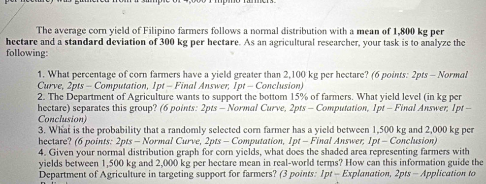 The average corn yield of Filipino farmers follows a normal distribution with a mean of 1,800 kg per
hectare and a standard deviation of 300 kg per hectare. As an agricultural researcher, your task is to analyze the 
following: 
1. What percentage of corn farmers have a yield greater than 2,100 kg per hectare? (6 points: 2pts - Normal 
Curve, 2pts - Computation, 1pt - Final Answer, 1pt - Conclusion) 
2. The Department of Agriculture wants to support the bottom 15% of farmers. What yield level (in kg per
hectare) separates this group? (6 points: 2pts - Normal Curve, 2pts - Computation, 1pt - Final Answer, 1pt - 
Conclusion) 
3. What is the probability that a randomly selected corn farmer has a yield between 1,500 kg and 2,000 kg per
hectare? (6 points: 2pts - Normal Curve, 2pts - Computation, 1pt - Final Answer, 1pt - Conclusion) 
4. Given your normal distribution graph for corn yields, what does the shaded area representing farmers with 
yields between 1,500 kg and 2,000 kg per hectare mean in real-world terms? How can this information guide the 
Department of Agriculture in targeting support for farmers? (3 points: 1pt - Explanation, 2pts - Application to