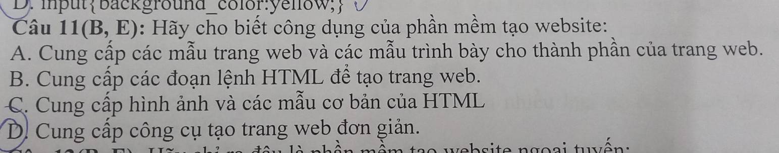 inputbackground_color:yellow;
Câu 11(B,E) : Hãy cho biết công dụng của phần mềm tạo website:
A. Cung cấp các mẫu trang web và các mẫu trình bày cho thành phần của trang web.
B. Cung cấp các đoạn lệnh HTML để tạo trang web.
C. Cung cấp hình ảnh và các mẫu cơ bản của HTML
D. Cung cấp công cụ tạo trang web đơn giản.
teb si te ngo si tên