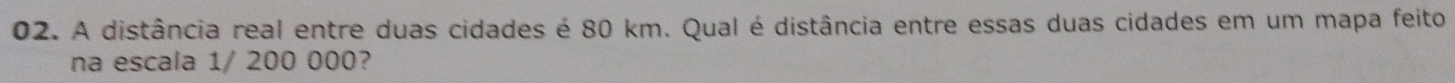 A distância real entre duas cidades é 80 km. Qual é distância entre essas duas cidades em um mapa feito 
na escala 1/ 200 000?