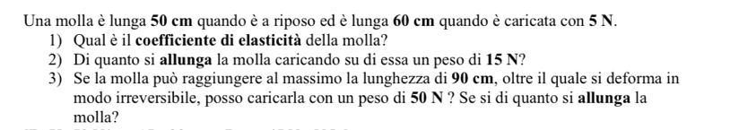 Una molla è lunga 50 cm quando è a riposo ed è lunga 60 cm quando è caricata con 5 N. 
1) Qual è il coefficiente di elasticità della molla? 
2) Di quanto si allunga la molla caricando su di essa un peso di 15 N? 
3) Se la molla può raggiungere al massimo la lunghezza di 90 cm, oltre il quale si deforma in 
modo irreversibile, posso caricarla con un peso di 50 N ? Se si di quanto si allunga la 
molla?