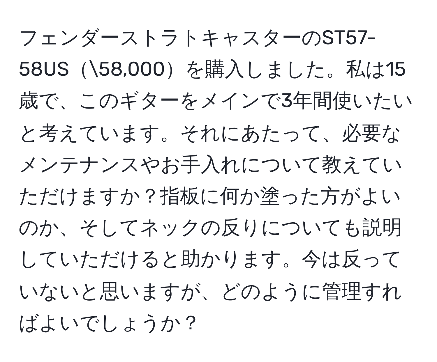 フェンダーストラトキャスターのST57-58US58,000を購入しました。私は15歳で、このギターをメインで3年間使いたいと考えています。それにあたって、必要なメンテナンスやお手入れについて教えていただけますか？指板に何か塗った方がよいのか、そしてネックの反りについても説明していただけると助かります。今は反っていないと思いますが、どのように管理すればよいでしょうか？