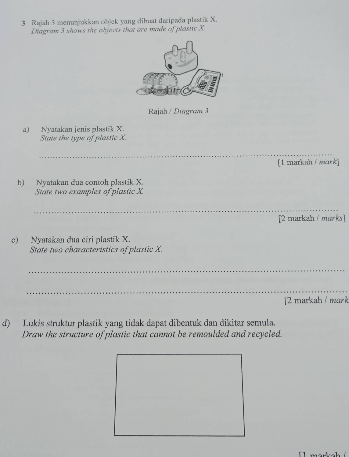 Rajah 3 menunjukkan objek yang dibuat daripada plastik X. 
Diagram 3 shows the objects that are made of plastic X. 
Rajah / Diagram 3 
a) Nyatakan jenis plastik X. 
State the type of plastic X. 
_ 
[1 markah / mark] 
b) Nyatakan dua contoh plastik X. 
State two examples of plastic X. 
_ 
[2 markah / marks] 
c) Nyatakan dua ciri plastik X. 
State two characteristics of plastic X. 
_ 
_ 
[2 markah / mark 
d) Lukis struktur plastik yang tidak dapat dibentuk dan dikitar semula. 
Draw the structure of plastic that cannot be remoulded and recycled. 
[ märkel