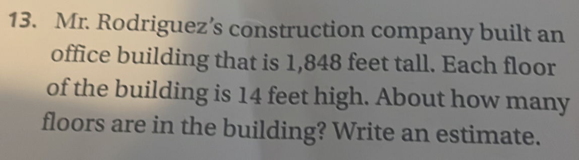 Mr. Rodriguez’s construction company built an
office building that is 1,848 feet tall. Each floor
of the building is 14 feet high. About how many
floors are in the building? Write an estimate.