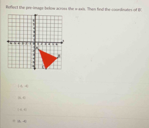 Reflect the pre-image below across the x-axis. Then find the coordinates of B'.
(-6,-4)
(6,4)
(-6,4)
(6,-4)