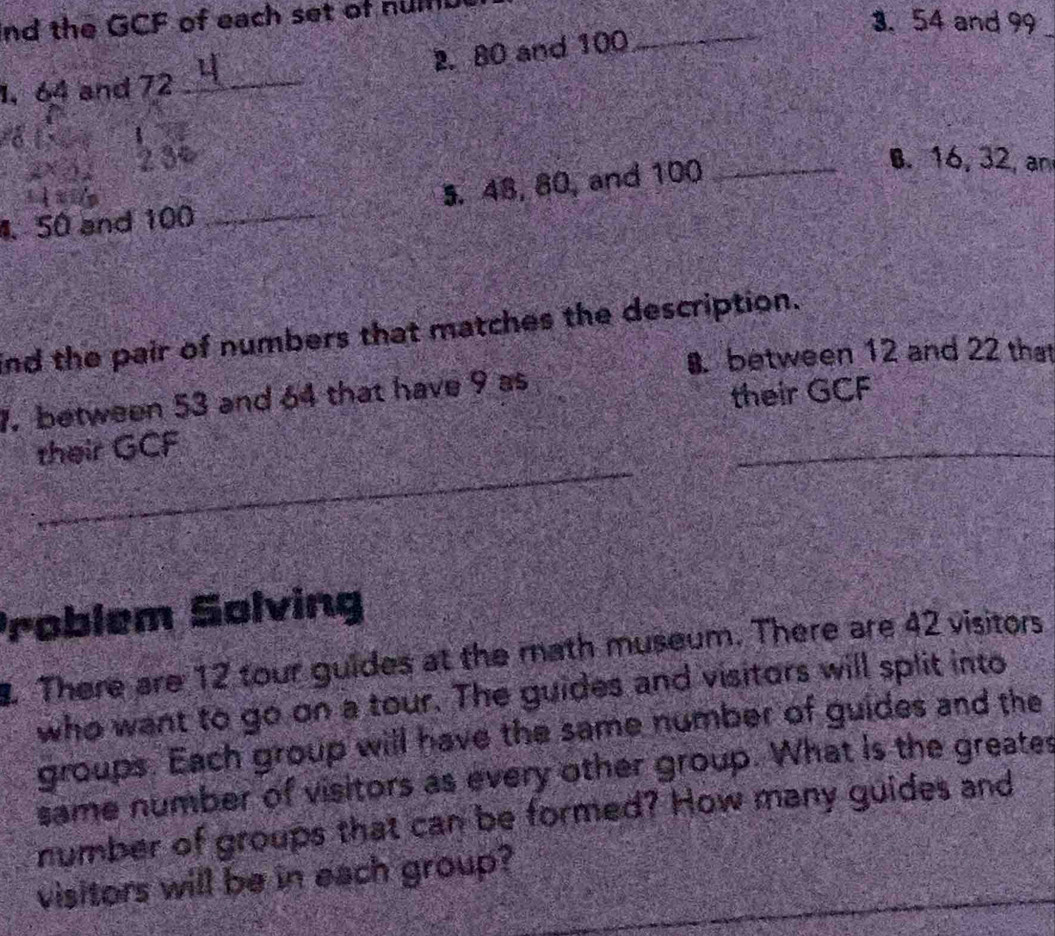 nd the GCF of each set of nulf 
3. 54 and 99
2. 80 and 100
_ 
1, 64 and 72
_ 
1 
2 3º B. 16, 32, an 
S0 and 100 _5. 48, 80, and 100 _ 
nd the pair of numbers that matches the description. 
between 12 and 22 that 
1. between 53 and 64 that have 9 as 
their GCF 
_ 
their GCF 
_ 
Problem Solving 
There are 12 tour guides at the math museum. There are 42 visitors 
who want to go on a tour. The guides and visitors will split into 
groups. Each group will have the same number of guides and the 
same number of visitors as every other group. What is the greates 
number of groups that can be formed? How many guides and 
visitors will be in each group?