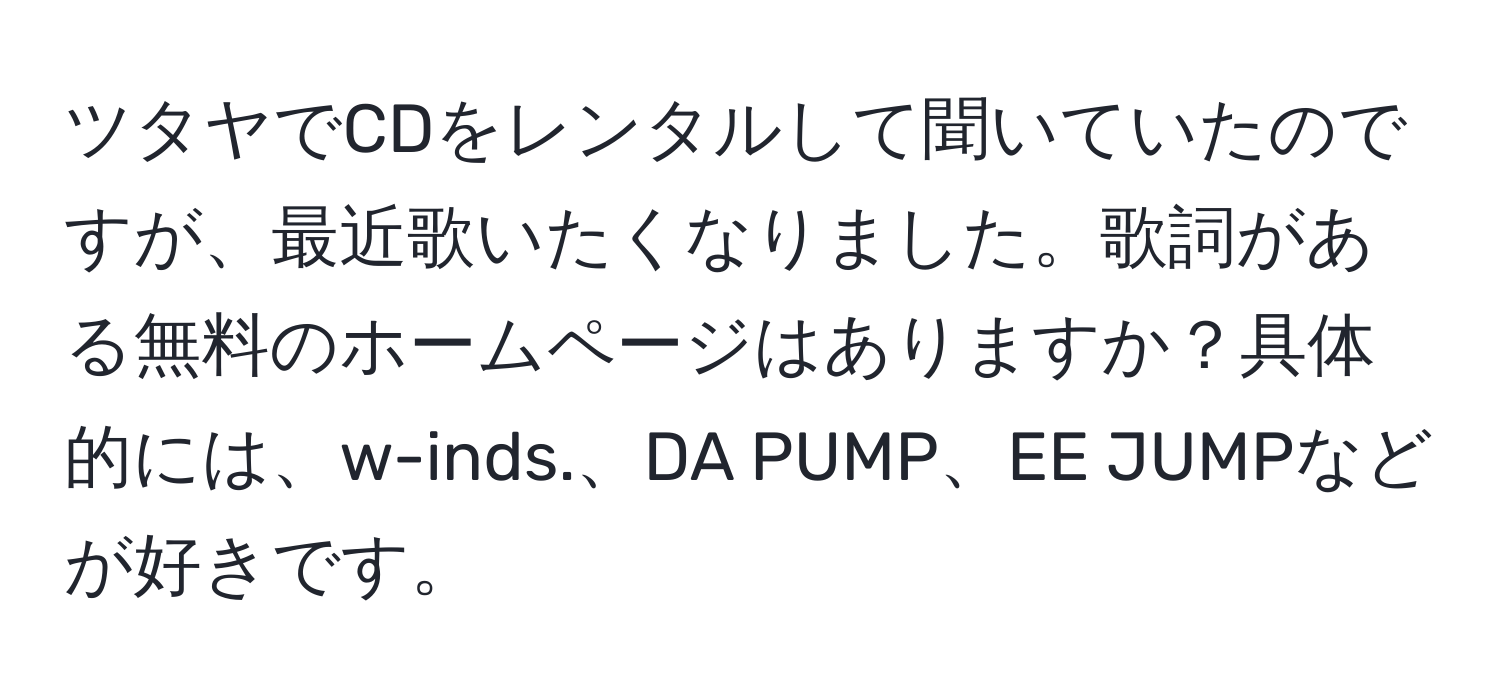 ツタヤでCDをレンタルして聞いていたのですが、最近歌いたくなりました。歌詞がある無料のホームページはありますか？具体的には、w-inds.、DA PUMP、EE JUMPなどが好きです。