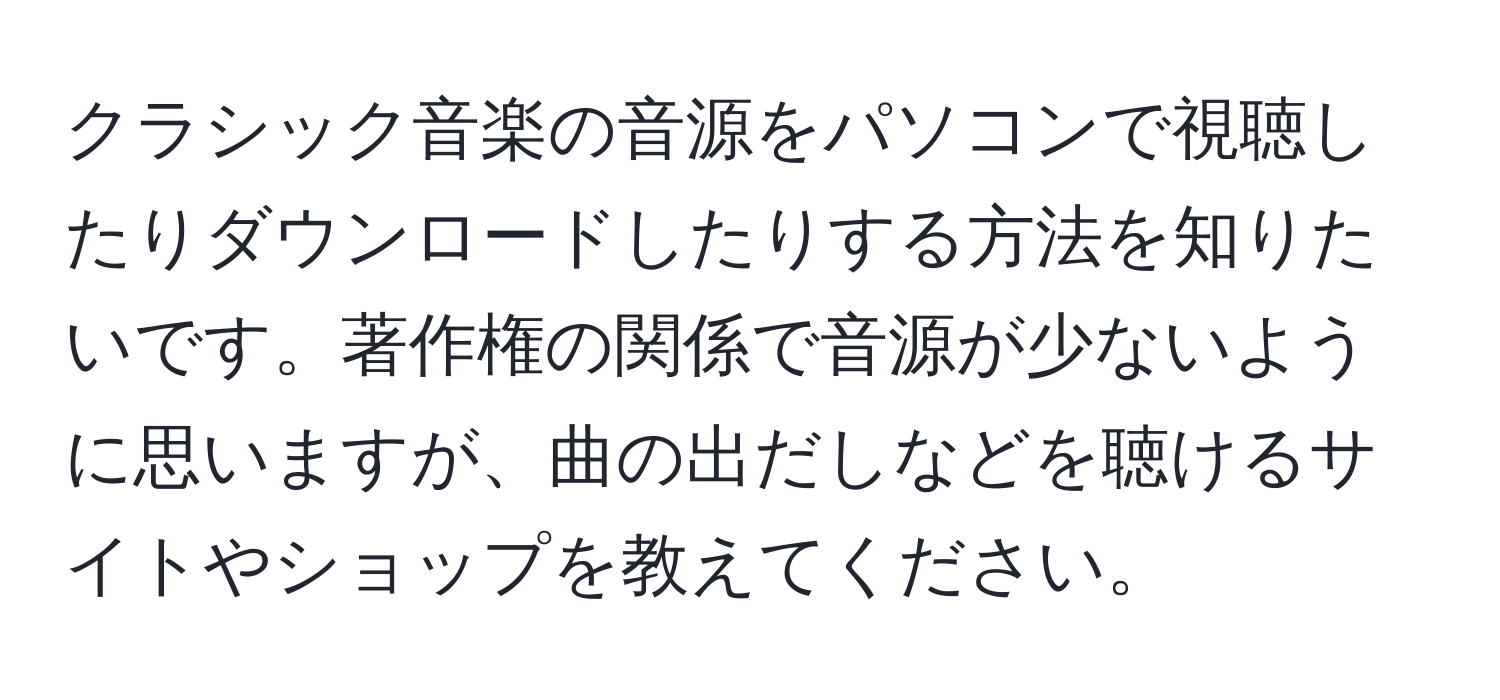 クラシック音楽の音源をパソコンで視聴したりダウンロードしたりする方法を知りたいです。著作権の関係で音源が少ないように思いますが、曲の出だしなどを聴けるサイトやショップを教えてください。