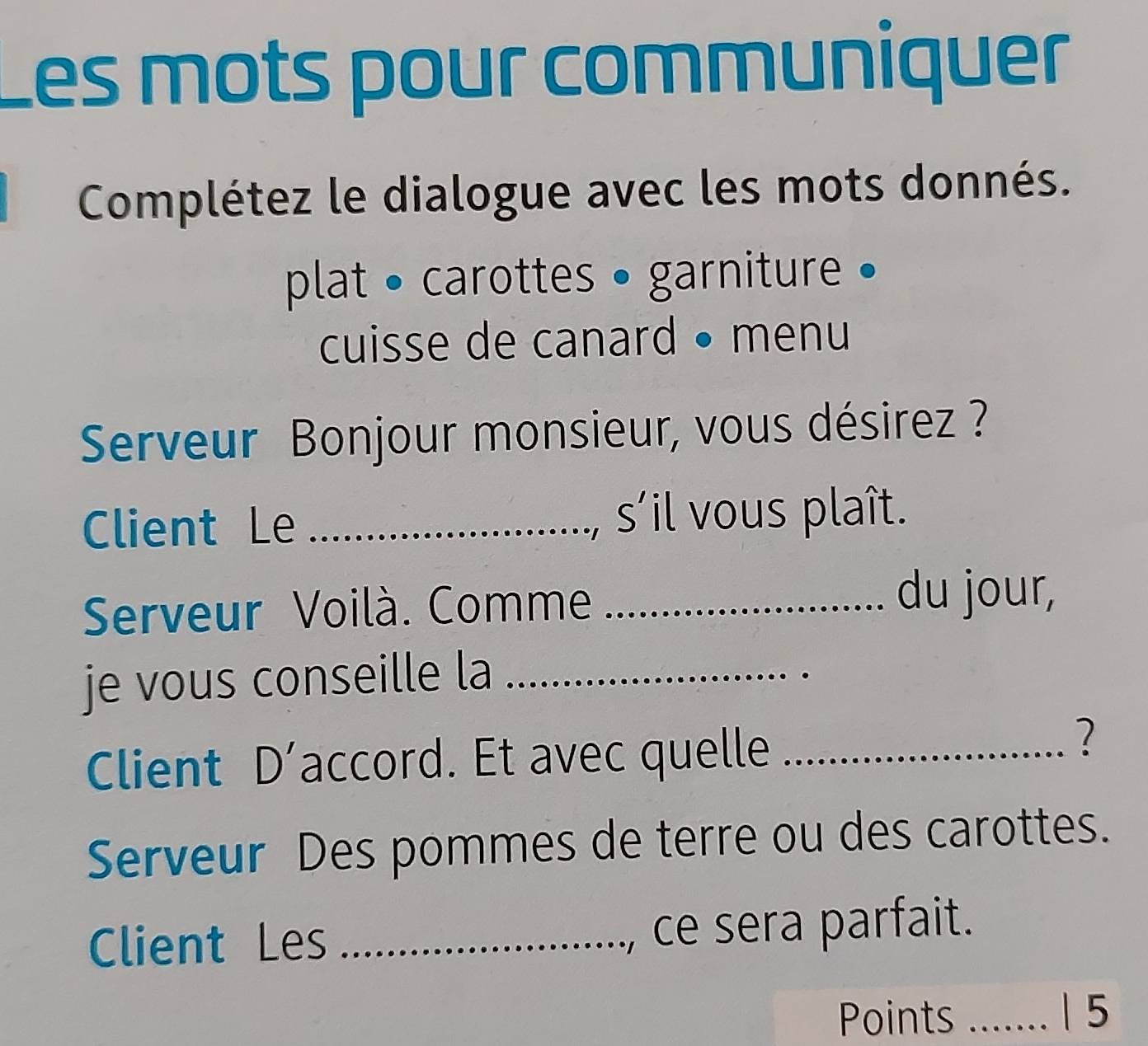 es mots pour communiquer 
Complétez le dialogue avec les mots donnés. 
plat • carottes • garniture • 
cuisse de canard • menu 
Serveur Bonjour monsieur, vous désirez ? 
Client Le _s'il vous plaît. 
Serveur Voilà. Comme_ 
du jour, 
je vous conseille la_ 
Client D’accord. Et avec quelle_ 
? 
Serveur Des pommes de terre ou des carottes. 
Client Les _ce sera parfait. 
Points _|5