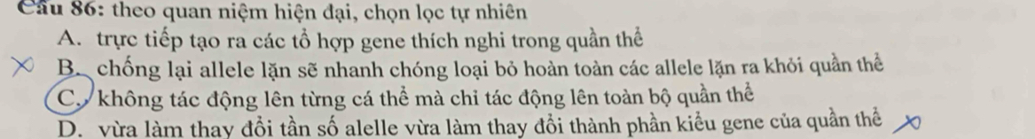 Cầu 86: theo quan niệm hiện đại, chọn lọc tự nhiên
A. trực tiếp tạo ra các tổ hợp gene thích nghi trong quần thể
B. chống lại allele lặn sẽ nhanh chóng loại bỏ hoàn toàn các allele lặn ra khỏi quần thể
Cơ không tác động lên từng cá thể mà chỉ tác động lên toàn bộ quần thể
D. vừa làm thay đổi tần số alelle vừa làm thay đồi thành phần kiểu gene của quần thể