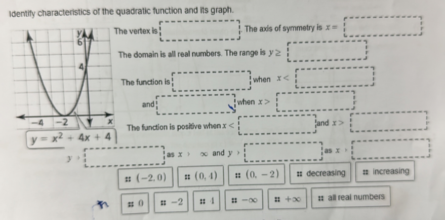 Identify characteristics of the quadratic function and its graph.
he vertex is □. The axis of symmetry is x=□
The domain is all real numbers. The range is y≥ □
The function is □ when x
and □^(-^(frac 1)4)when x>□
The function is positive when x
y=x^2+4x+4
y>□ as x>∈fty and y>□
::(-2,0) (0,4) (0,-2) :: decreasing : increasing
n :: 0 ::-2 ::1 ::-∈fty ::+∈fty :: all real numbers