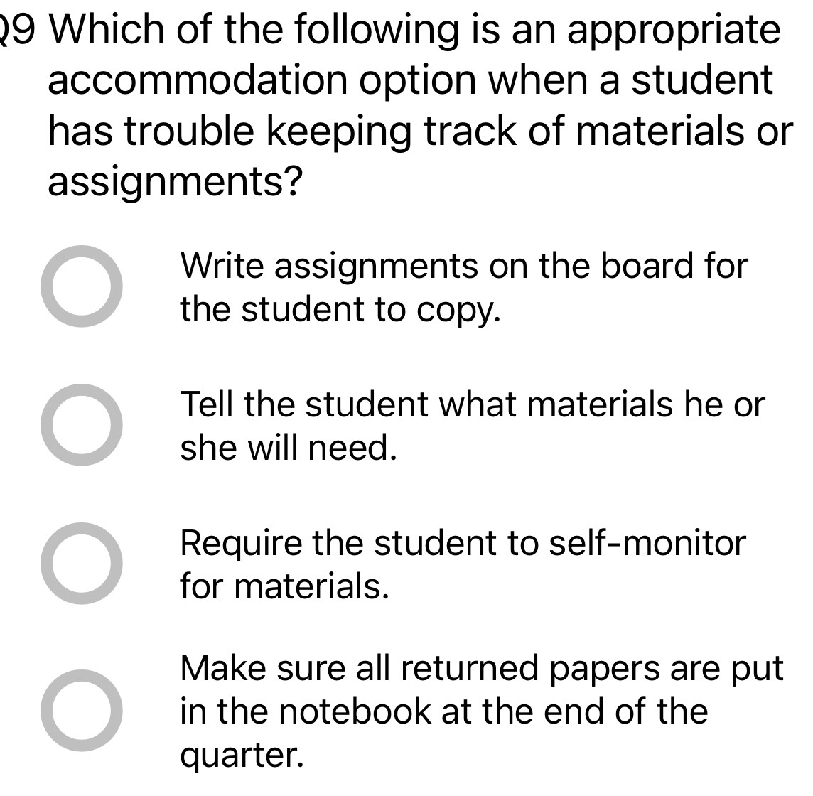 Which of the following is an appropriate
accommodation option when a student
has trouble keeping track of materials or
assignments?
Write assignments on the board for
the student to copy.
Tell the student what materials he or
she will need.
Require the student to self-monitor
for materials.
Make sure all returned papers are put
in the notebook at the end of the
quarter.