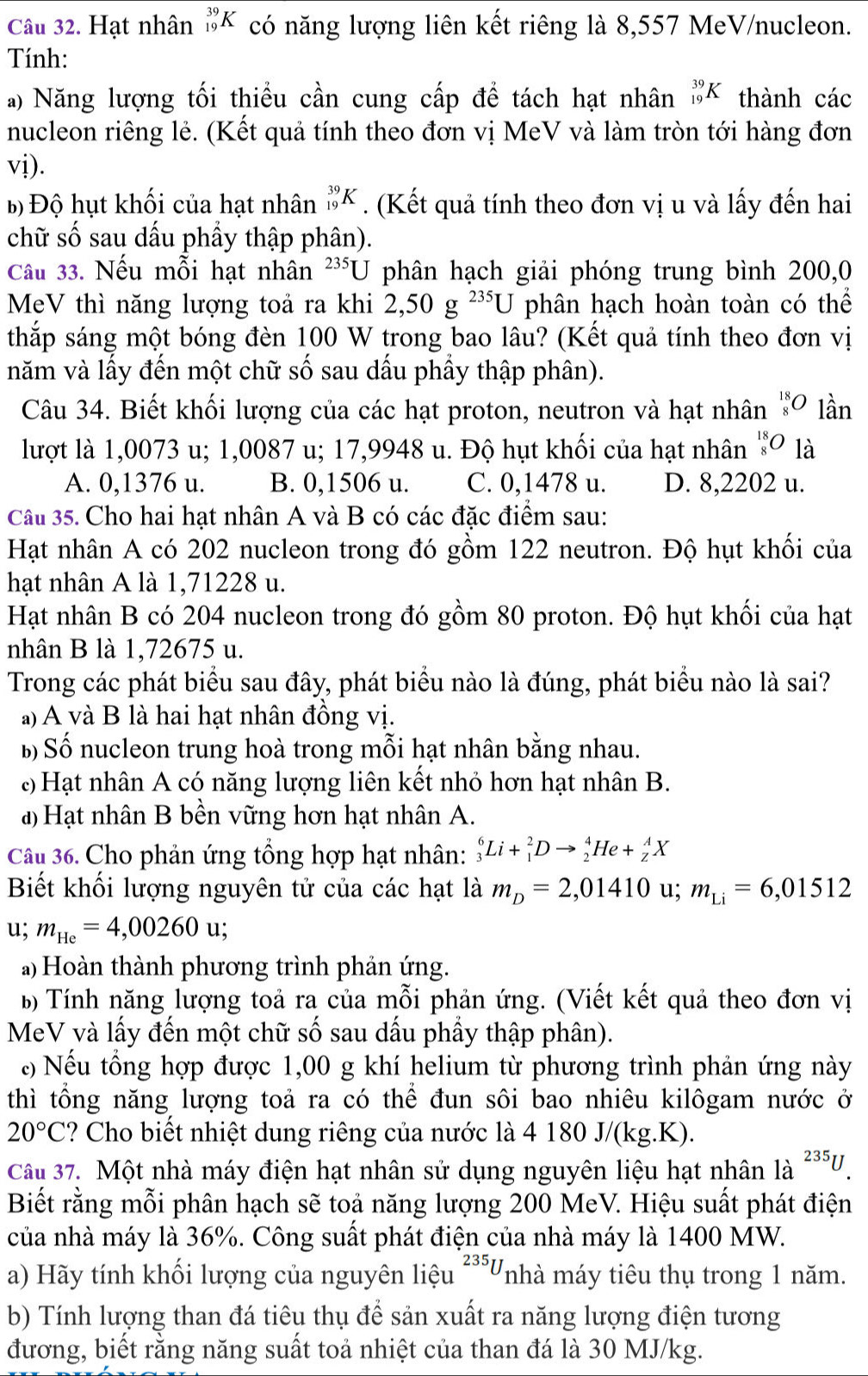 Hạt nhân _(19)^(39)K có năng lượng liên kết riêng là 8,557 MeV/nucleon.
Tính:
a) Năng lượng tối thiều cần cung cấp để tách hạt nhân _(19)^(39)K thành các
nucleon riêng lẻ. (Kết quả tính theo đơn vị MeV và làm tròn tới hàng đơn
vị).
Bộ Độ hụt khối của hạt nhân _(19)^(39)K. (Kết quả tính theo đơn vị u và lấy đến hai
chữ số sau dấu phầy thập phân).
Câu 33. Nếu mỗi hạt nhân 235U phân hạch giải phóng trung bình 200,0
MeV thì năng lượng toả ra khi 2,50g^(235)U phân hạch hoàn toàn có thể
thắp sáng một bóng đèn 100 W trong bao lâu? (Kết quả tính theo đơn vị
năm và lấy đến một chữ số sau dấu phầy thập phân).
Câu 34. Biết khối lượng của các hạt proton, neutron và hạt nhân _8^((18)O lần
lượt là 1,0073 u; 1,0087 u; 17,9948 u. Độ hụt khối của hạt nhân _8^(18)O là
A. 0,1376 u. B. 0,1506 u. C. 0,1478 u. D. 8,2202 u.
Câu 35. Cho hai hạt nhân A và B có các đặc điểm sau:
Hạt nhân A có 202 nucleon trong đó gồm 122 neutron. Độ hụt khối của
hạt nhân A là 1,71228 u.
Hạt nhân B có 204 nucleon trong đó gồm 80 proton. Độ hụt khối của hạt
nhân B là 1,72675 u.
Trong các phát biểu sau đây, phát biểu nào là đúng, phát biểu nào là sai?
a) A và B là hai hạt nhân đồng vị.
B Số nucleon trung hoà trong mỗi hạt nhân bằng nhau.
: Hạt nhân A có năng lượng liên kết nhỏ hơn hạt nhân B.
a Hạt nhân B bền vững hơn hạt nhân A.
Câu 36. Cho phản ứng tổng hợp hạt nhân: _3^6Li+_1^2Dto _2^4He+_Z^AX
Biết khối lượng nguyên tử của các hạt là m_D)=2,01410 u; m_Li=6,01512
u; m_He=4,00260u
a) Hoàn thành phương trình phản ứng.
b Tính năng lượng toả ra của mỗi phản ứng. (Viết kết quả theo đơn vị
MeV và lấy đến một chữ số sau dấu phầy thập phân).
c Nếu tổng hợp được 1,00 g khí helium từ phương trình phản ứng này
thì tổng năng lượng toả ra có thể đun sôi bao nhiêu kilôgam nước ở
20°C ? Cho biết nhiệt dung riêng của nước là 4 180 J/(kg.K).
Câu 37. Một nhà máy điện hạt nhân sử dụng nguyên liệu hạt nhân là ^235U.
Biết rằng mỗi phân hạch sẽ toả năng lượng 200 MeV. Hiệu suất phát điện
của nhà máy là 36%. Công suất phát điện của nhà máy là 1400 MW.
a) Hãy tính khối lượng của nguyên liệu 235U Vnhà máy tiêu thụ trong 1 năm.
b) Tính lượng than đá tiêu thụ để sản xuất ra năng lượng điện tương
đương, biết rằng năng suất toả nhiệt của than đá là 30 MJ/kg.