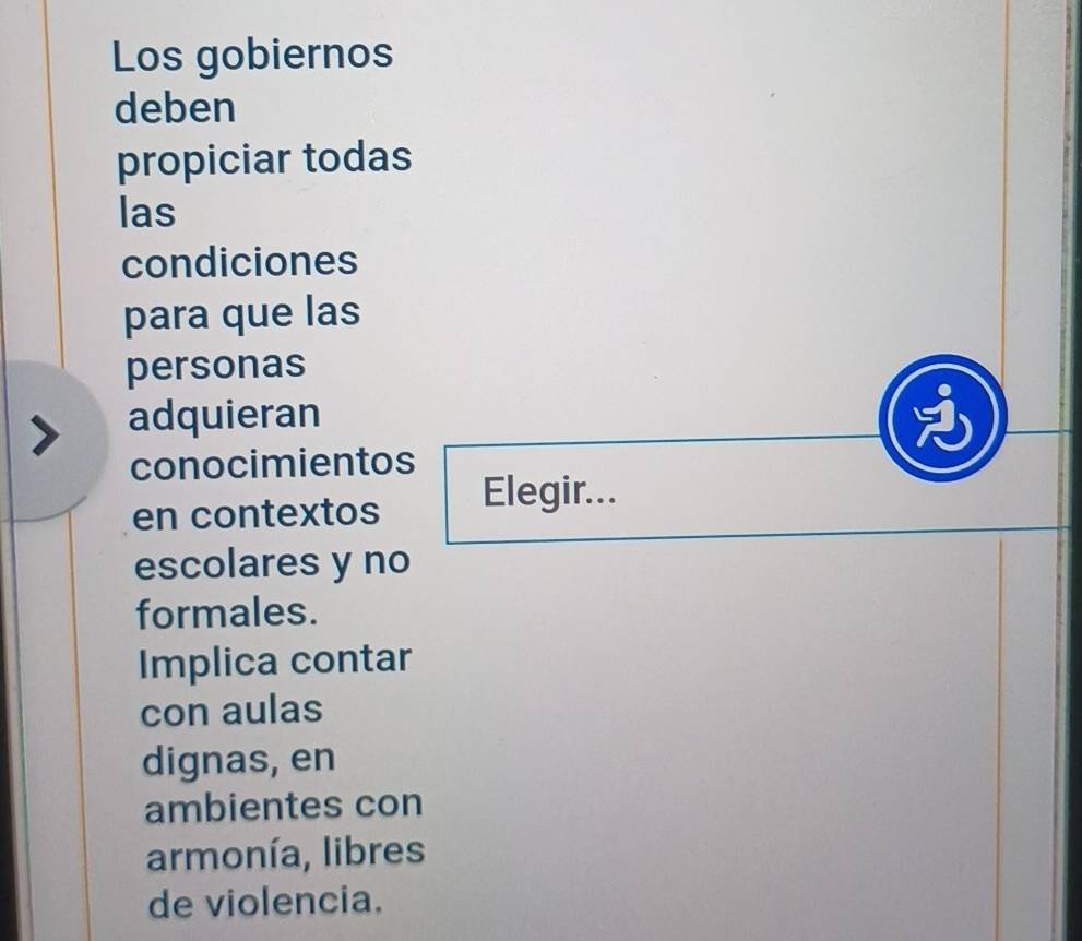 Los gobiernos 
deben 
propiciar todas 
las 
condiciones 
para que las 
personas 
adquieran 
conocimientos 
en contextos Elegir... 
escolares y no 
formales. 
Implica contar 
con aulas 
dignas, en 
ambientes con 
armonía, libres 
de violencia.