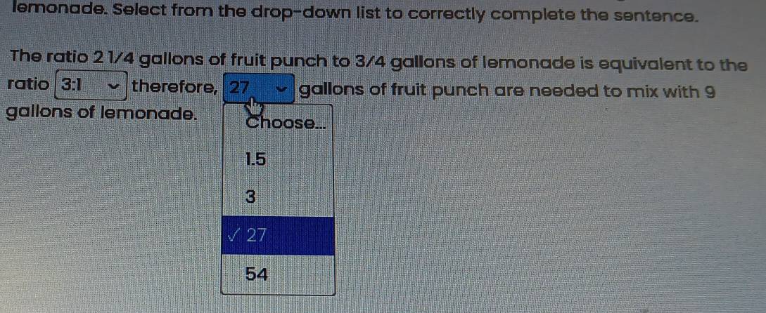 lemonade. Select from the drop-down list to correctly complete the sentence.
The ratio 2 1/4 gallons of fruit punch to 3/4 gallons of lemonade is equivalent to the
ratio 3:1 therefore, 27 gallons of fruit punch are needed to mix with 9
gallons of lemonade. Choose...
1.5
3
27
54