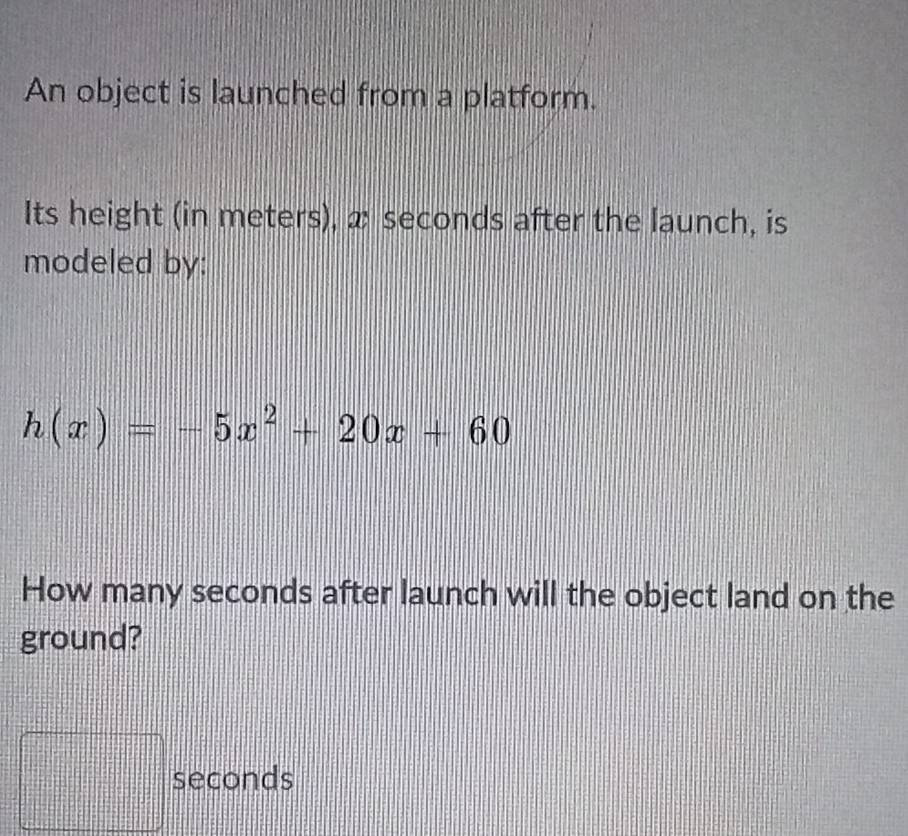 An object is launched from a platform. 
Its height (in meters), x seconds after the launch, is 
modeled by:
h(x)=-5x^2+20x+60
How many seconds after launch will the object land on the 
ground?
seconds