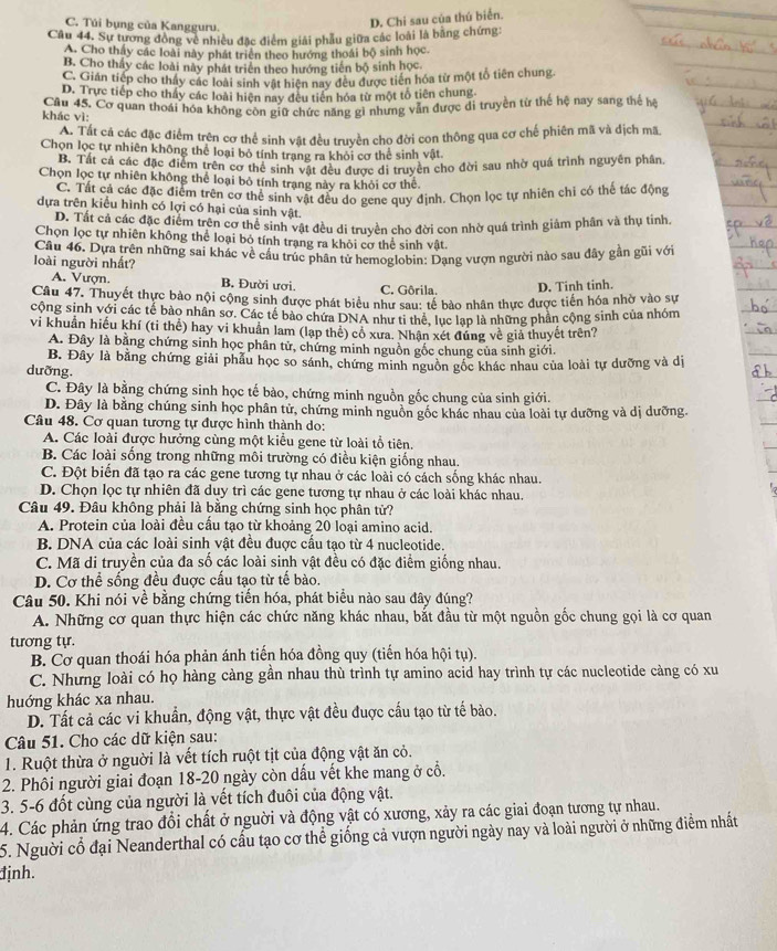 C. Túi bụng của Kangguru.
D. Chi sau của thú biển.
Câu 44. Sự tương đồng về nhiều đặc điểm giải phẫu giữa các loài là bằng chứng:
A. Cho thấy các loài này phát triển theo hướng thoái bộ sinh học.
B. Cho thấy các loài này phát triển theo hướng tiến bộ sinh học
C. Giản tiếp cho thấy các loài sinh vật hiện nay đều được tiên hóa từ một tổ tiên chung.
D. Trực tiếp cho thấy các loài hiện nay đều tiên hóa từ một tổ tiên chung
khác vì: Câu 45. Cơ quan thoái hóa không còn giữ chức năng gì nhưng vẫn được di truyền từ thể hệ nay sang thể hệ
á. Tất cả các đặc điểm trên cơ thể sinh vật đều truyền cho đời con thông qua cơ chế phiên mã và địch mã
Chọn lọc tự nhiên không thể loại bỏ tính trang ra khỏi cơ thể sinh vật.
B. Tất cả các đặc điểm trên cơ thể sinh vật đều được di truyền cho đời sau nhờ quá trình nguyên phân.
Chọn lọc tự nhiên không thể loại bỏ tính trạng này ra khỏi cơ thể.
C. Tất cá các đặc điểm trên cơ thể sinh vật đều do gene quy định. Chọn lọc tự nhiên chi có thể tác động
dựa trên kiểu hình có lợi có hại của sinh vật.
D. Tất cả các đặc điểm trên cơ thể sinh vật đều di truyền cho đời con nhờ quá trình giảm phân và thụ tỉnh.
Chọn lọc tự nhiên không thể loại bỏ tính trạng ra khỏi cơ thể sinh vật.
loài người nhất?  Câu 46. Dựa trên những sai khác về cầu trúc phân tử hemoglobin; Dạng vượn người nào sau đây gần gũi với
A. Vượn. B. Đười ươi. C. Gôrila. D. Tinh tinh.
Câu 47. Thuyết thực bảo nội cộng sinh được phát biểu như sau: tế bào nhân thực được tiến hóa nhờ vào sự
cộng sinh với các tế bào nhân sơ. Các tế bảo chứa DNA như ti thể, lục lạp là những phần cộng sinh của nhóm
vi khuẩn hiếu khí (ti thế) hay vi khuẩn lam (lạp thê) cổ xưa. Nhận xét đứng về giả thuyết trên?
A. Đây là bằng chứng sinh học phân tử, chứng minh nguồn gốc chung của sinh giới.
B. Đây là bằng chứng giải phẫu học so sánh, chứng minh nguồn gốc khác nhau của loài tự dưỡng và dị
dưỡng
C. Đây là bằng chứng sinh học tế bào, chứng minh nguồn gốc chung của sinh giới.
D. Đây là bằng chúng sinh học phân tử, chứng minh nguồn gốc khác nhau của loài tự dưỡng và dị dưỡng.
Câu 48. Cơ quan tương tự được hình thành do:
A. Các loài được hưởng cùng một kiểu gene từ loài tổ tiên.
B. Các loài sống trong những môi trường có điều kiện giống nhau.
C. Đột biến đã tạo ra các gene tương tự nhau ở các loài có cách sống khác nhau.
D. Chọn lọc tự nhiên đã duy trì các gene tương tự nhau ở các loài khác nhau.
Câu 49. Đâu không phải là bằng chứng sinh học phân tử?
A. Protein của loài đều cấu tạo từ khoảng 20 loại amino acid.
B. DNA của các loài sinh vật đều đuợc cầu tạo từ 4 nucleotide.
C. Mã di truyền của đa số các loài sinh vật đều có đặc điểm giống nhau.
D. Cơ thể sống đều đuợc cấu tạo từ tế bào.
Câu 50. Khi nói về bằng chứng tiến hóa, phát biểu nào sau đây đúng?
A. Những cơ quan thực hiện các chức năng khác nhau, bắt đầu từ một nguồn gốc chung gọi là cơ quan
tương tự.
B. Cơ quan thoái hóa phản ánh tiến hóa đồng quy (tiến hóa hội tụ).
C. Nhưng loài có họ hàng càng gần nhau thù trình tự amino acid hay trình tự các nucleotide càng có xu
huớng khác xa nhau.
D. Tất cả các vi khuẩn, động vật, thực vật đều đuợc cấu tạo từ tế bào.
Câu 51. Cho các dữ kiện sau:
1. Ruột thừa ở nguời là vết tích ruột tịt của động vật ăn cỏ.
2. Phôi người giai đoạn 18-20 ngày còn dấu vết khe mang ở cổ.
3. 5-6 đốt cùng của người là vết tích đuôi của động vật.
4. Các phản ứng trao đổi chất ở nguời và động vật có xương, xảy ra các giai đoạn tương tự nhau.
5. Người cổ đại Neanderthal có cấu tạo cơ thể giống cả vượn người ngày nay và loài người ở những điểm nhất
định.