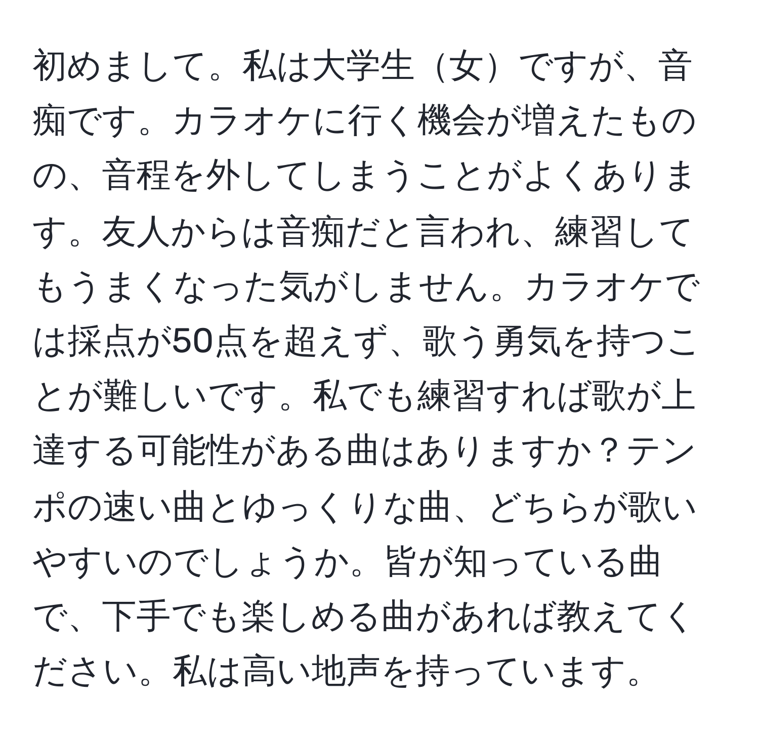 初めまして。私は大学生女ですが、音痴です。カラオケに行く機会が増えたものの、音程を外してしまうことがよくあります。友人からは音痴だと言われ、練習してもうまくなった気がしません。カラオケでは採点が50点を超えず、歌う勇気を持つことが難しいです。私でも練習すれば歌が上達する可能性がある曲はありますか？テンポの速い曲とゆっくりな曲、どちらが歌いやすいのでしょうか。皆が知っている曲で、下手でも楽しめる曲があれば教えてください。私は高い地声を持っています。