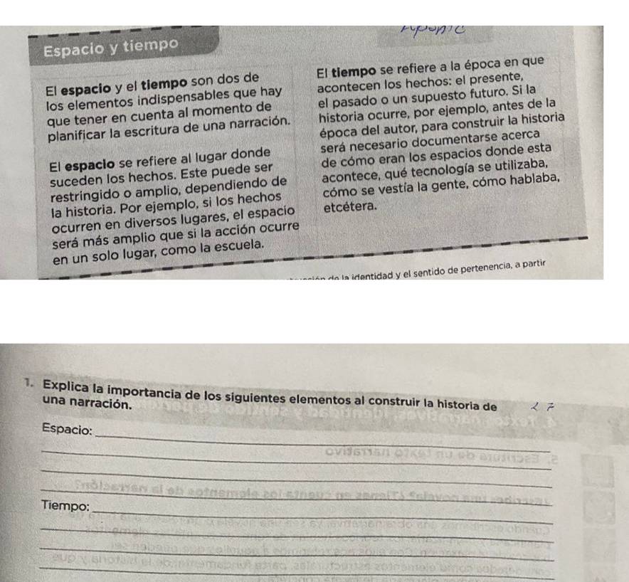 Apon e 
Espacio y tiempo 
El espacio y el tiempo son dos de El tiempo se refiere a la época en que 
los elementos indispensables que hay acontecen los hechos: el presente, 
que tener en cuenta al momento de el pasado o un supuesto futuro. Si la 
planificar la escritura de una narración. historia ocurre, por ejemplo, antes de la 
época del autor, para construir la historia 
El espacio se refiere al lugar donde será necesario documentarse acerca 
suceden los hechos. Este puede ser de cómo eran los espacios donde esta 
restringido o amplio, dependiendo de acontece, qué tecnología se utilizaba, 
la historia. Por ejemplo, si los hechos cómo se vestía la gente, cómo hablaba, 
ocurren en diversos lugares, el espacio etcétera. 
será más amplio que si la acción ocurre 
en un solo lugar, como la escuela. 
la identidad y el sentido de pertenencia, a partir 
. Explica la importancia de los siguientes elementos al construir la historia de 
una narración. 
_ 
Espacio: 
_ 
_ 
_ 
_ 
Tiempo: 
_ 
_ 
_