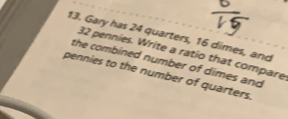 Gary has 24 quarters, 16 dimes, and
32 pennies. Write a ratio that compare
the combined number of dimes and
pennies to the number of quarters.