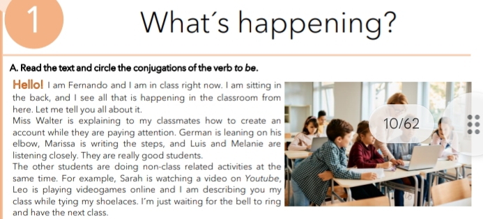 What's happening? 
A. Read the text and circle the conjugations of the verb to be. 
Hello! I am Fernando and I am in class right now. I am sitting 
the back, and I see all that is happening in the classroom fro 
here. Let me tell you all about it. 
Miss Walter is explaining to my classmates how to create 
account while they are paying attention. German is leaning on h 
elbow, Marissa is writing the steps, and Luis and Melanie a 
listening closely. They are really good students. 
The other students are doing non-class related activities at th 
same time. For example, Sarah is watching a video on Youtub 
Leo is playing videogames online and I am describing you m 
class while tying my shoelaces. I'm just waiting for the bell to rin 
and have the next class.