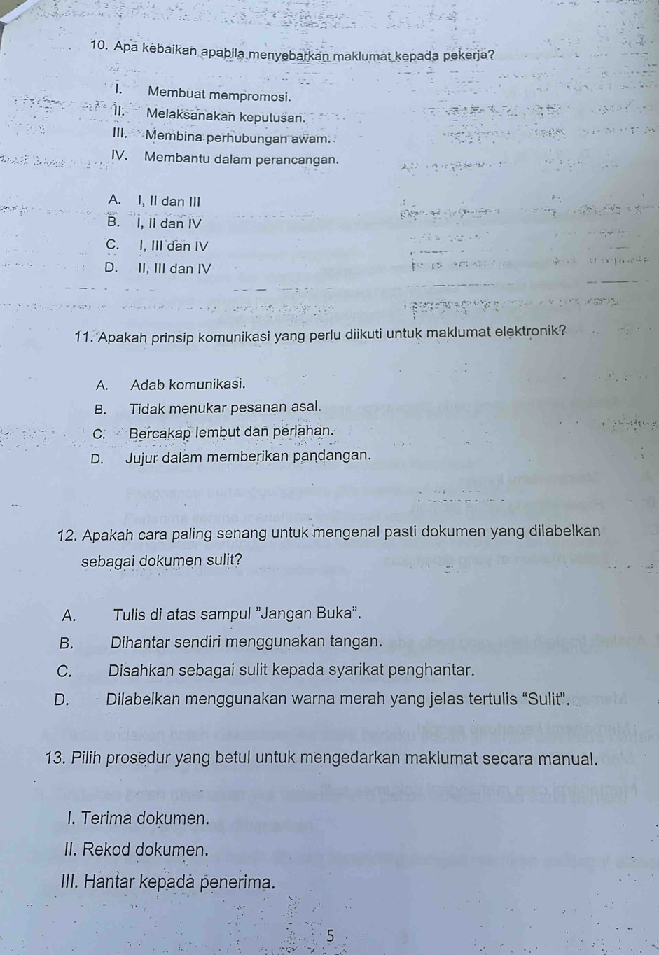 Apa kebaikan apabila menyebarkan maklumat kepada pekerja?
I. Membuat mempromosi.
II. Melaksanakan keputusan.
III. Membina perhubungan awam.
IV. Membantu dalam perancangan.
A. I, II dan III
B. I, II dan IV
C. I, III dan IV
D. II, III dan IV
11. Apakah prinsip komunikasi yang perlu diikuti untuk maklumat elektronik?
A. Adab komunikasi.
B. Tidak menukar pesanan asal.
C. Bercakap lembut dan perlahan.
D. Jujur dalam memberikan pandangan.
12. Apakah cara paling senang untuk mengenal pasti dokumen yang dilabelkan
sebagai dokumen sulit?
A. Tulis di atas sampul "Jangan Buka".
B. Dihantar sendiri menggunakan tangan.
C. Disahkan sebagai sulit kepada syarikat penghantar.
D. · Dilabelkan menggunakan warna merah yang jelas tertulis “Sulit”.
13. Pilih prosedur yang betul untuk mengedarkan maklumat secara manual.
I. Terima dokumen.
II. Rekod dokumen.
IIII. Hantar kepadà penerima.
5