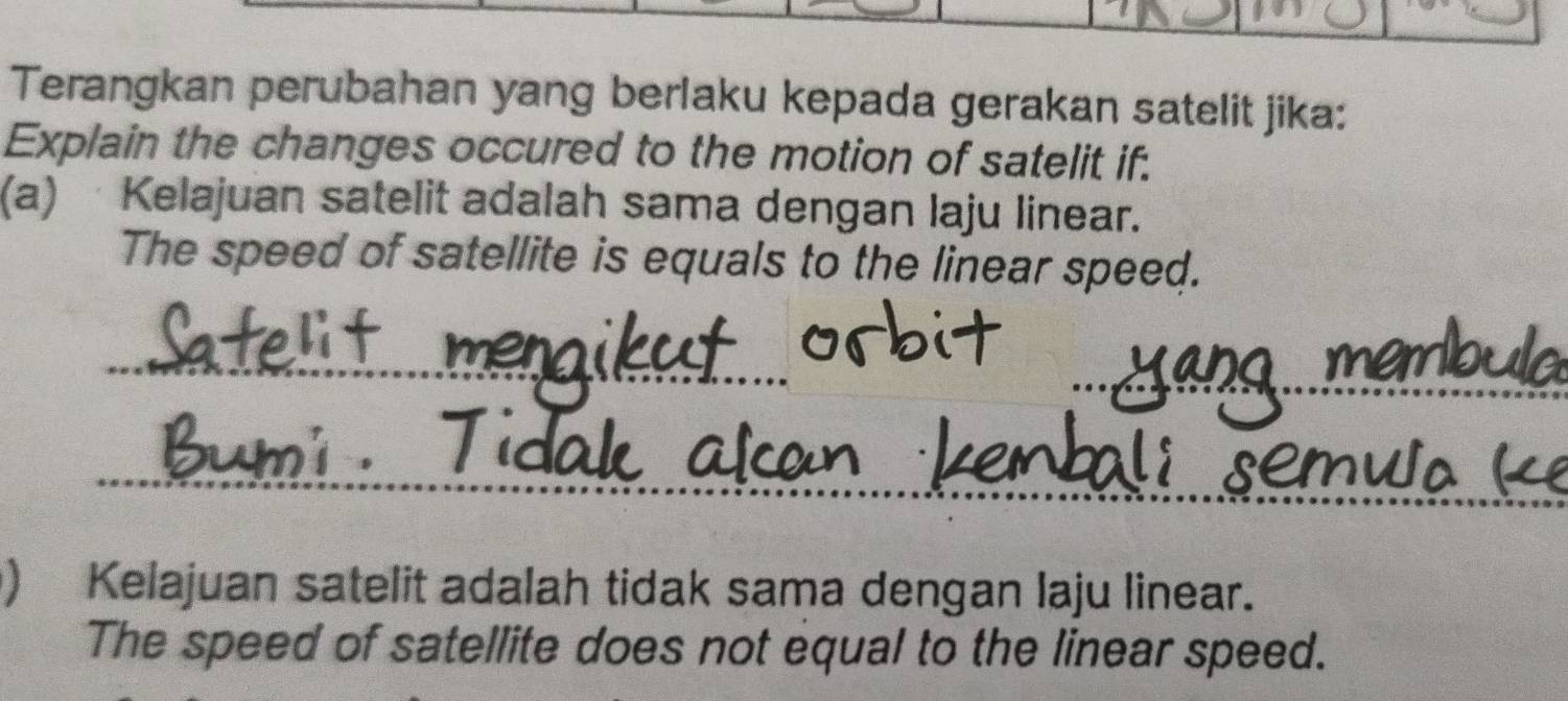 Terangkan perubahan yang berlaku kepada gerakan satelit jika: 
Explain the changes occured to the motion of satelit if. 
(a) · Kelajuan satelit adalah sama dengan laju linear. 
The speed of satellite is equals to the linear speed. 
_ 
_ 
_ 
_ 
) Kelajuan satelit adalah tidak sama dengan laju linear. 
The speed of satellite does not equal to the linear speed.