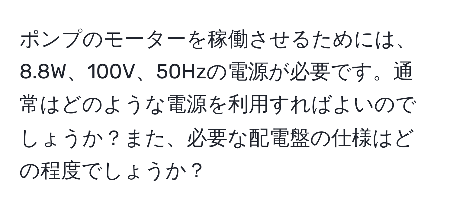 ポンプのモーターを稼働させるためには、8.8W、100V、50Hzの電源が必要です。通常はどのような電源を利用すればよいのでしょうか？また、必要な配電盤の仕様はどの程度でしょうか？