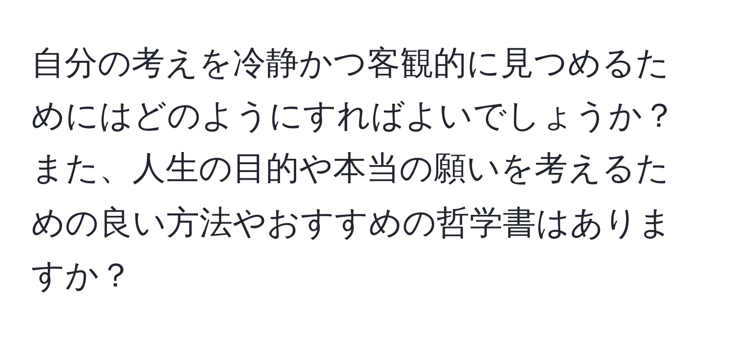 自分の考えを冷静かつ客観的に見つめるためにはどのようにすればよいでしょうか？また、人生の目的や本当の願いを考えるための良い方法やおすすめの哲学書はありますか？