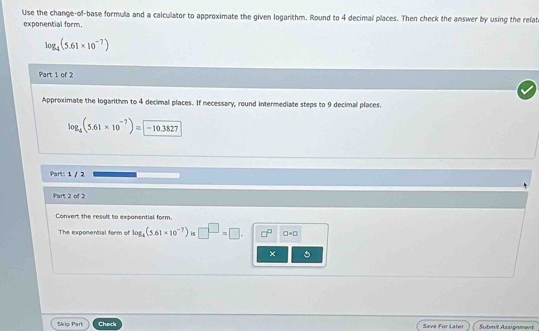 Use the change-of-base formula and a calculator to approximate the given logarithm. Round to 4 decimal places. Then check the answer by using the relat 
exponential form.
log _4(5.61* 10^(-7))
Part 1 of 2 
Approximate the logarithm to 4 decimal places. If necessary, round intermediate steps to 9 decimal places.
log _4(5.61* 10^(-7))approx −10.3827
Part: 1 / 2 
Part 2 of 2 
Convert the result to exponential form. 
The exponential form of log _4(5.61* 10^(-7)) is □^(□)approx □. □^(□) □ * □
× 
Skip Part Check Save For Later Submit Assignment