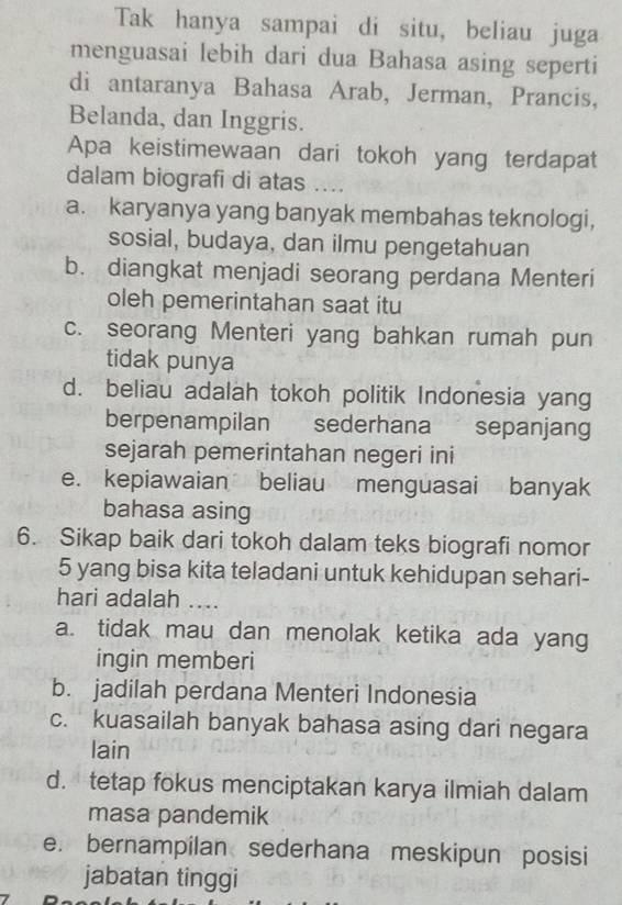 Tak hanya sampai di situ, beliau juga
menguasai lebih dari dua Bahasa asing seperti
di antaranya Bahasa Arab, Jerman, Prancis,
Belanda, dan Inggris.
Apa keistimewaan dari tokoh yang terdapat
dalam biografi di atas ....
a. karyanya yang banyak membahas teknologi,
sosial, budaya, dan ilmu pengetahuan
b. diangkat menjadi seorang perdana Menteri
oleh pemerintahan saat itu
c. seorang Menteri yang bahkan rumah pun
tidak punya
d. beliau adalah tokoh politik Indonesia yang
berpenampilan sederhana sepanjang
sejarah pemerintahan negeri ini
e. kepiawaian beliau menguasai banyak
bahasa asing
6. Sikap baik dari tokoh dalam teks biografi nomor
5 yang bisa kita teladani untuk kehidupan sehari-
hari adalah ....
a. tidak mau dan menolak ketika ada yang
ingin memberi
b. jadilah perdana Menteri Indonesia
c. kuasailah banyak bahasa asing dari negara
lain
d. tetap fokus menciptakan karya ilmiah dalam
masa pandemik
e. bernampilan sederhana meskipun posisi
jabatan tinggi