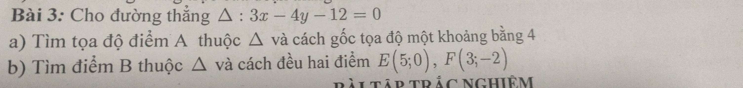 Cho đường thắng △ : 3x-4y-12=0
a) Tìm tọa độ điểm A thuộc △ và cách gốc tọa độ một khoảng bằng 4
b) Tìm điểm B thuộc △ vdot a cách đều hai điểm E(5;0), F(3;-2)
tập trắc Nghiêm