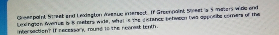 Greenpoint Street and Lexington Avenue intersect. If Greenpoint Street is 5 meters wide and 
Lexington Avenue is 8 meters wide, what is the distance between two opposite corners of the 
intersection? If necessary, round to the nearest tenth.