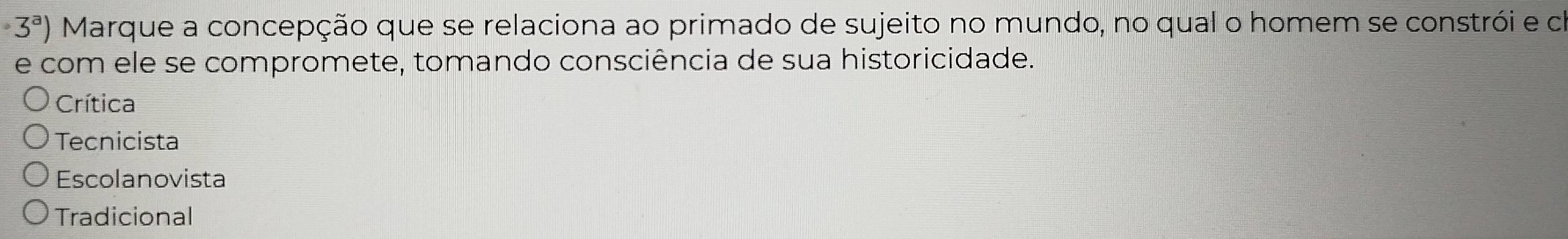 · 3^a) Marque a concepção que se relaciona ao primado de sujeito no mundo, no qual o homem se constrói e co
e com ele se compromete, tomando consciência de sua historicidade.
Crítica
Tecnicista
Escolanovista
Tradicional