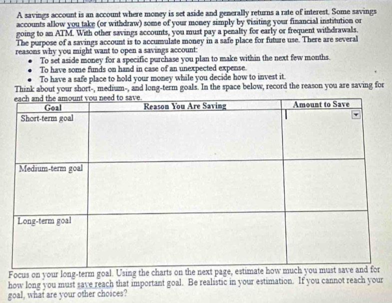 A savings account is an account where money is set aside and generally returns a rate of interest. Some savings
accounts allow you take (or withdraw) some of your money simply by visiting your financial institution or
going to an ATM. With other savings accounts, you must pay a penalty for early or frequent withdrawals.
The purpose of a savings account is to accumulate money in a safe place for future use. There are several
reasons why you might want to open a savings account:
To set aside money for a specific purchase you plan to make within the next few months.
To have some funds on hand in case of an unexpected expense.
To have a safe place to hold your money while you decide how to invest it.
Think about your short-, medium-, and long-term goals. In the space below, record the reason you are saving for
Focus on your long-term goal. U
how long you must save reach that important goal. Be realistic in your estimation. If you cannot reach your
goal, what are your other choices?