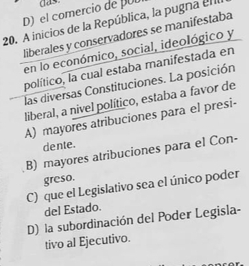 das.
D) el comercio de pUD
20. A inicios de la República, la pugna en
liberales y conservadores se manifestaba
en lo económico, social, ideológico y
político, la cual estaba manifestada en
las diversas Constituciones. La posición
liberal, a nivel político, estaba a favor de
A) mayores atribuciones para el presi-
dente.
B) mayores atribuciones para el Con-
greso.
C) que el Legislativo sea el único poder
del Estado.
D) la subordinación del Poder Legisla-
tivo al Ejecutivo.