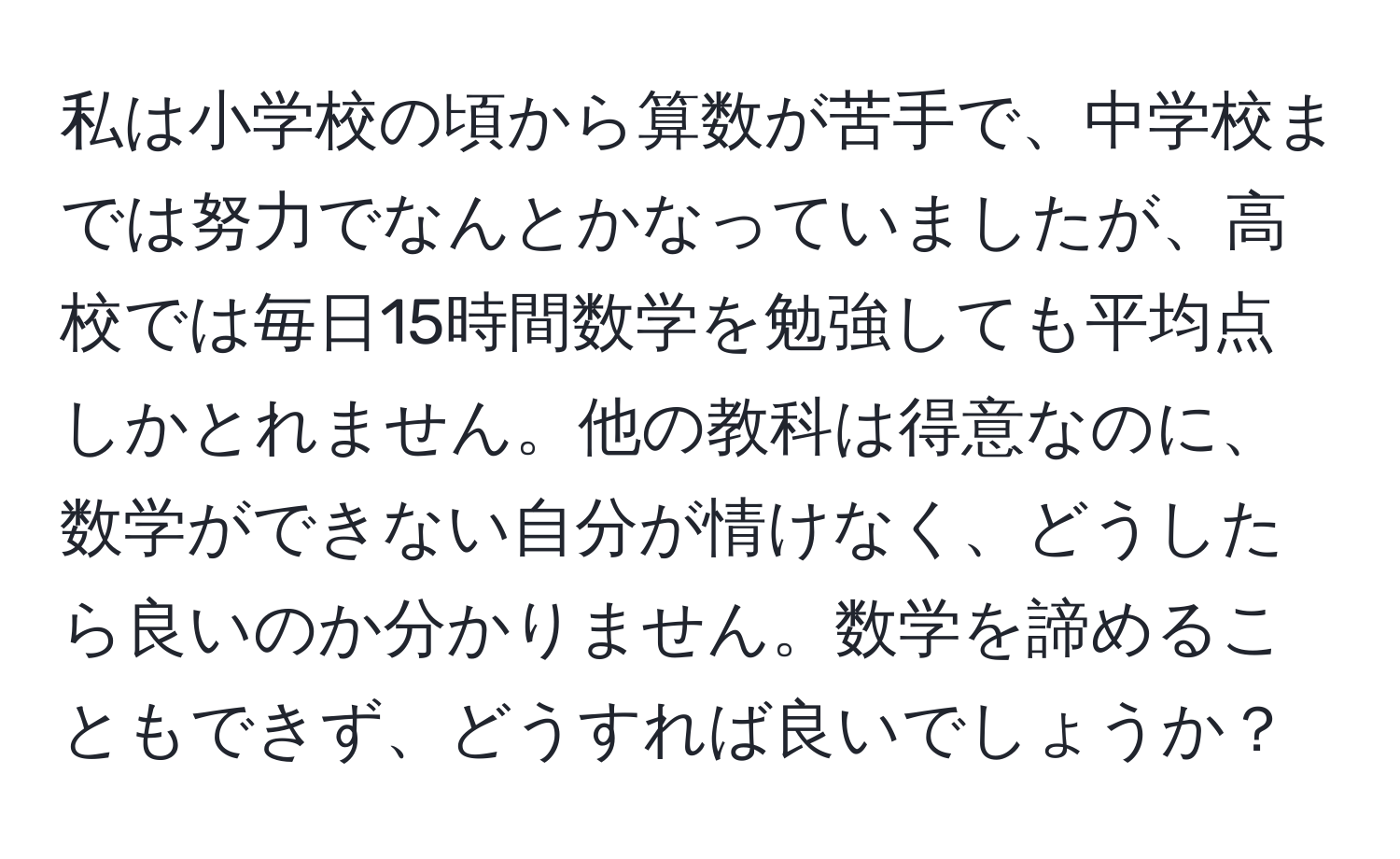 私は小学校の頃から算数が苦手で、中学校までは努力でなんとかなっていましたが、高校では毎日15時間数学を勉強しても平均点しかとれません。他の教科は得意なのに、数学ができない自分が情けなく、どうしたら良いのか分かりません。数学を諦めることもできず、どうすれば良いでしょうか？