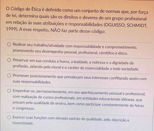 Código de Ética é definido como um conjunto de normas que, por força
de lei, determina quais são os direitos e deveres de um grupo proféssional
em relação às suas atribuições e responsabilidades (OGUISSO; SCHMIDT,
1999). A esse respeito, NÃO faz parte desse código:
Realizar seu trabalho/atividade com responsabilidade e comprometimento,
promovendo seu desempenho pessoal, profssional, científico e ético.
Preservar em sua conduta a honra, a lealdade, a nobreza e a dignidade da
profssão, zelando pela moral e o caráter de essencialidade a toda sociedade.
Promover posicionamento que prevaleçam seus interesses conflitando assim com
suas responsabilidades.
Empenhar-se, permanentemente, em seu aperfeiçoamento pessoal e profissional,
com realização de cursos profssionais, em entidades educacionais idôneas, que
prezam pela qualidade de ensino, bem como participar constantemente de feiras
e congressos.
Exercer suas funções com elevado padrão de qualidade, zelo, discrição e
honestidade.