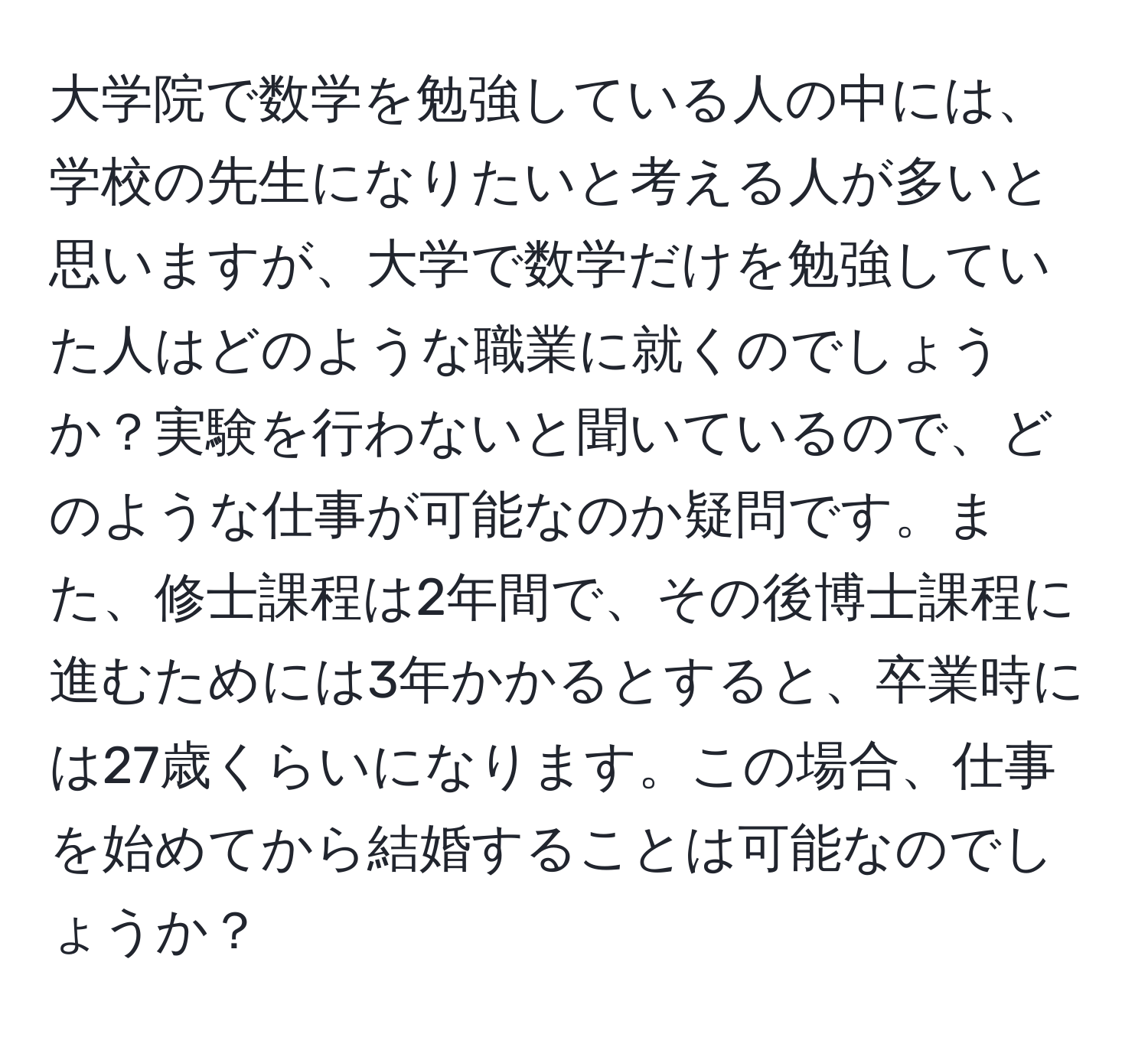 大学院で数学を勉強している人の中には、学校の先生になりたいと考える人が多いと思いますが、大学で数学だけを勉強していた人はどのような職業に就くのでしょうか？実験を行わないと聞いているので、どのような仕事が可能なのか疑問です。また、修士課程は2年間で、その後博士課程に進むためには3年かかるとすると、卒業時には27歳くらいになります。この場合、仕事を始めてから結婚することは可能なのでしょうか？