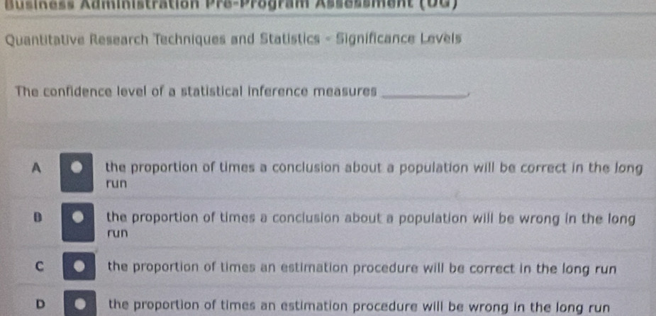 Business Administration Pre-Program Assessment (DG)
Quantitative Research Techniques and Statistics - Significance Levels
The confidence level of a statistical inference measures_
A a the proportion of times a conclusion about a population will be correct in the long
run
D . the proportion of times a conclusion about a population will be wrong in the long
run
C . the proportion of times an estimation procedure will be correct in the long run
D . the proportion of times an estimation procedure will be wrong in the long run