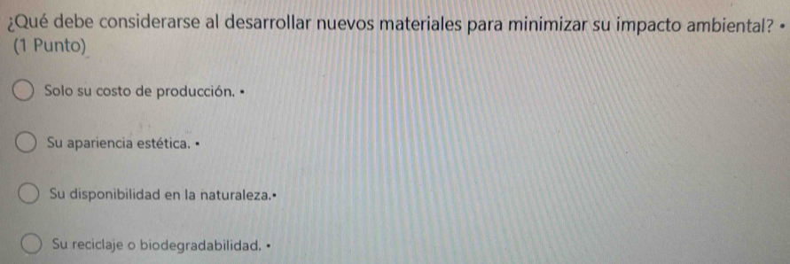 ¿Qué debe considerarse al desarrollar nuevos materiales para minimizar su impacto ambiental? •
(1 Punto)
Solo su costo de producción. "
Su apariencia estética.
Su disponibilidad en la naturaleza.•
Su reciclaje o biodegradabilidad.•