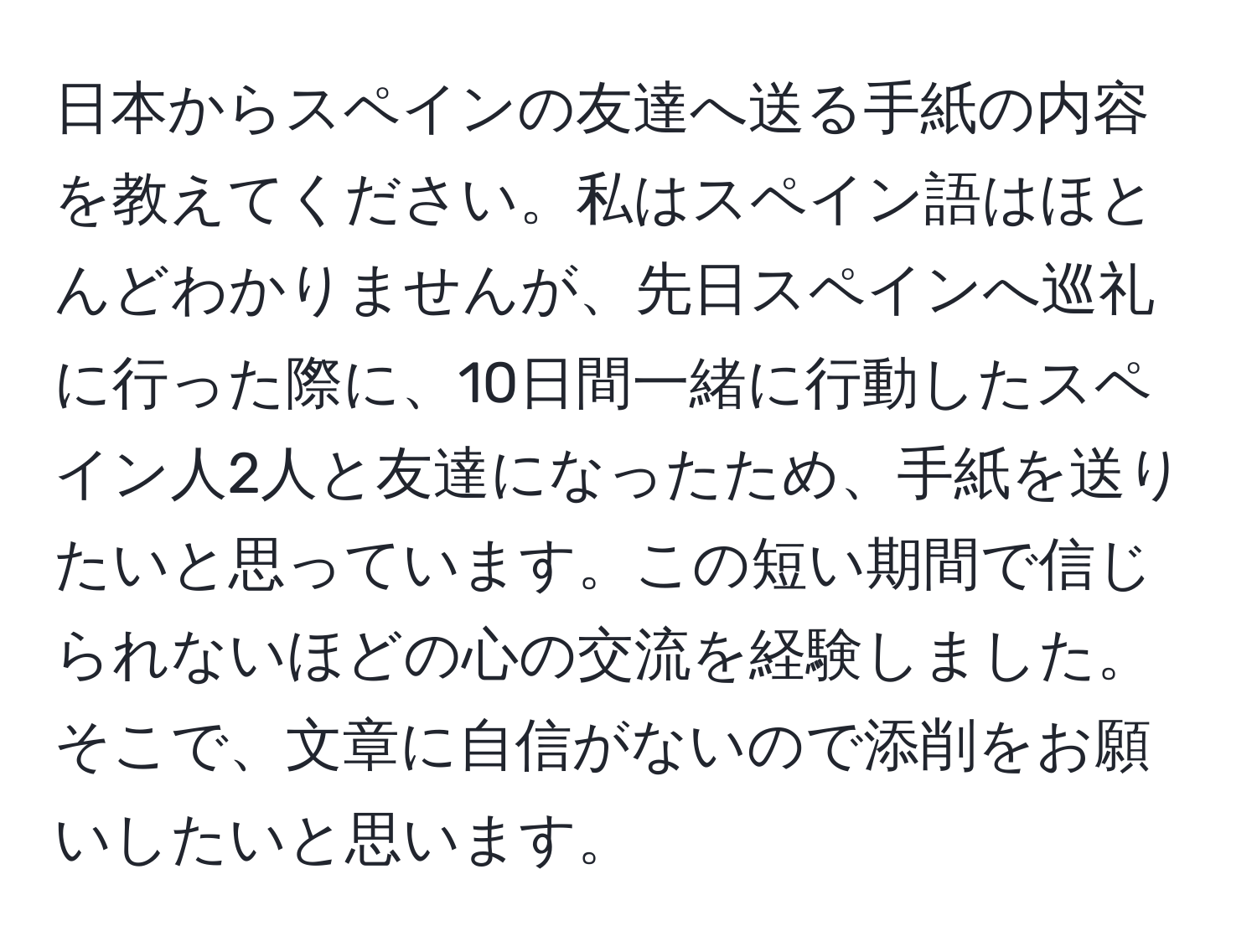 日本からスペインの友達へ送る手紙の内容を教えてください。私はスペイン語はほとんどわかりませんが、先日スペインへ巡礼に行った際に、10日間一緒に行動したスペイン人2人と友達になったため、手紙を送りたいと思っています。この短い期間で信じられないほどの心の交流を経験しました。そこで、文章に自信がないので添削をお願いしたいと思います。