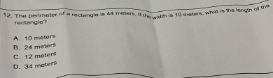 The perimeter of a rectangle is 44 meters. If the width is 10 meters, what is the length of the
rectangle?
A. 10 meters
B. 24 meter
C. 12 melen
D. 34 meters