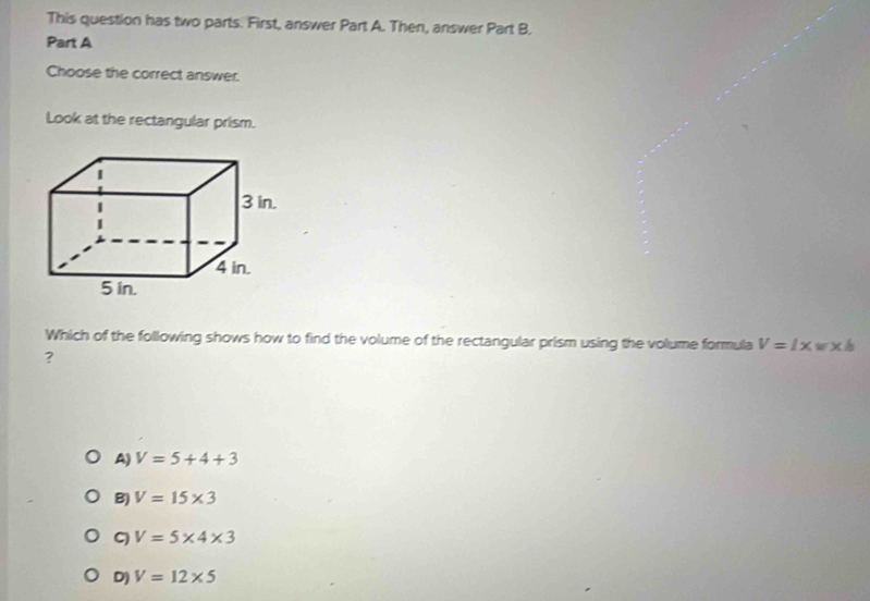 This question has two parts. First, answer Part A. Then, answer Part B.
Part A
Choose the correct answer.
Look at the rectangular prism.
Which of the following shows how to find the volume of the rectangular prism using the volume formula V=l* w* h
?
A) V=5+4+3
B) V=15* 3
V=5* 4* 3
D) V=12* 5