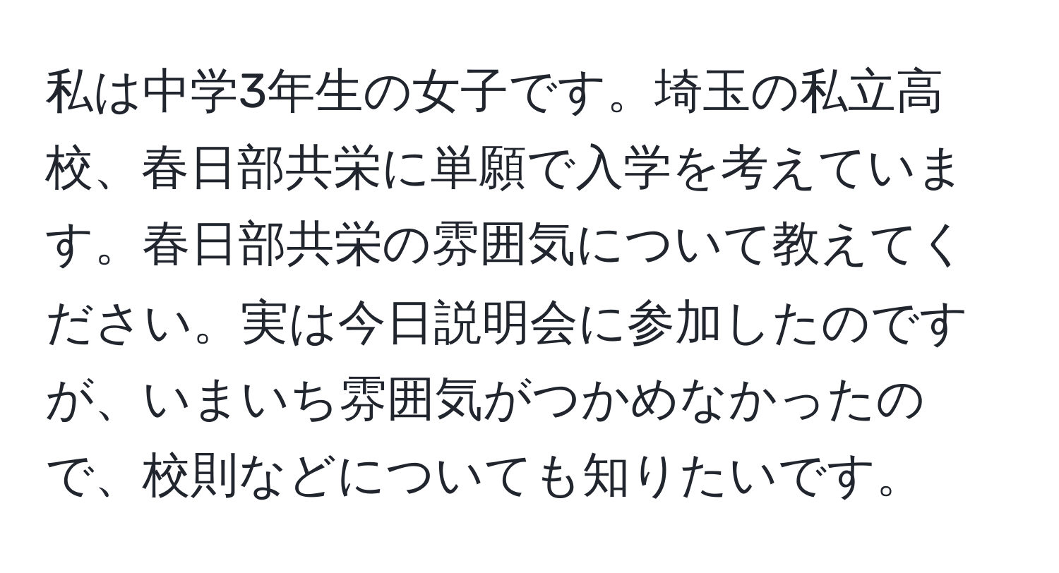 私は中学3年生の女子です。埼玉の私立高校、春日部共栄に単願で入学を考えています。春日部共栄の雰囲気について教えてください。実は今日説明会に参加したのですが、いまいち雰囲気がつかめなかったので、校則などについても知りたいです。