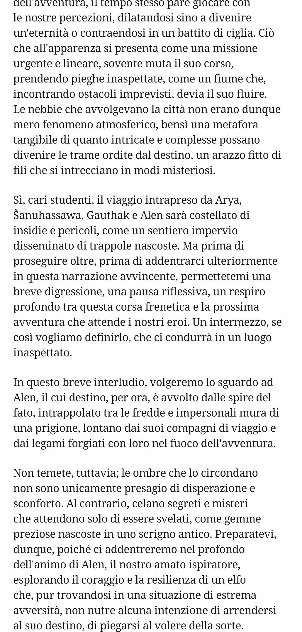 deir aventura, il tempó stesso pare giocare con
le nostre percezioni, dilatandosi sino a divenire
un'eternità o contraendosi in un battito di ciglia. Ciò
che all'apparenza si presenta come una missione
urgente e lineare, sovente muta il suo corso,
prendendo pieghe inaspettate, come un fiume che,
incontrando ostacoli imprevisti, devia il suo fluire.
Le nebbie che avvolgevano la città non erano dunque
mero fenomeno atmosferico, bensì una metafora
tangibile di quanto intricate e complesse possano
divenire le trame ordite dal destino, un arazzo fitto di
fili che si intrecciano in modi misteriosi.
Sì, cari studenti, il viaggio intrapreso da Arya,
Šanuhassawa, Gauthak e Alen sarà costellato di
insidie e pericoli, come un sentiero impervio
disseminato di trappole nascoste. Ma prima di
proseguire oltre, prima di addentrarci ulteriormente
in questa narrazione avvincente, permettetemi una
breve digressione, una pausa riflessiva, un respiro
profondo tra questa corsa frenetica e la prossima
avventura che attende i nostri eroi. Un intermezzo, se
così vogliamo definirlo, che ci condurrà in un luogo
inaspettato.
In questo breve interludio, volgeremo lo sguardo ad
Alen, il cui destino, per ora, è avvolto dalle spire del
fato, intrappolato tra le fredde e impersonali mura di
una prigione, lontano dai suoi compagni di viaggio e
dai legami forgiati con loro nel fuoco dell'avventura.
Non temete, tuttavia; le ombre che lo circondano
non sono unicamente presagio di disperazione e
sconforto. Al contrario, celano segreti e misteri
che attendono solo di essere svelati, come gemme
preziose nascoste in uno scrigno antico. Preparatevi,
dunque, poiché ci addentreremo nel profondo
dell'animo di Alen, il nostro amato ispiratore,
esplorando il coraggio e la resilienza di un elfo
che, pur trovandosi in una situazione di estrema
avversità, non nutre alcuna intenzione di arrendersi
al suo destino, di piegarsi al volere della sorte.