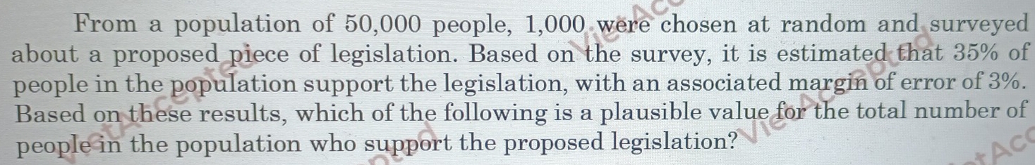 From a population of 50,000 people, 1,000 were chosen at random and surveyed 
about a proposed piece of legislation. Based on the survey, it is estimated that 35% of 
people in the population support the legislation, with an associated margin of error of 3%. 
Based on these results, which of the following is a plausible value for the total number of 
people in the population who support the proposed legislation?