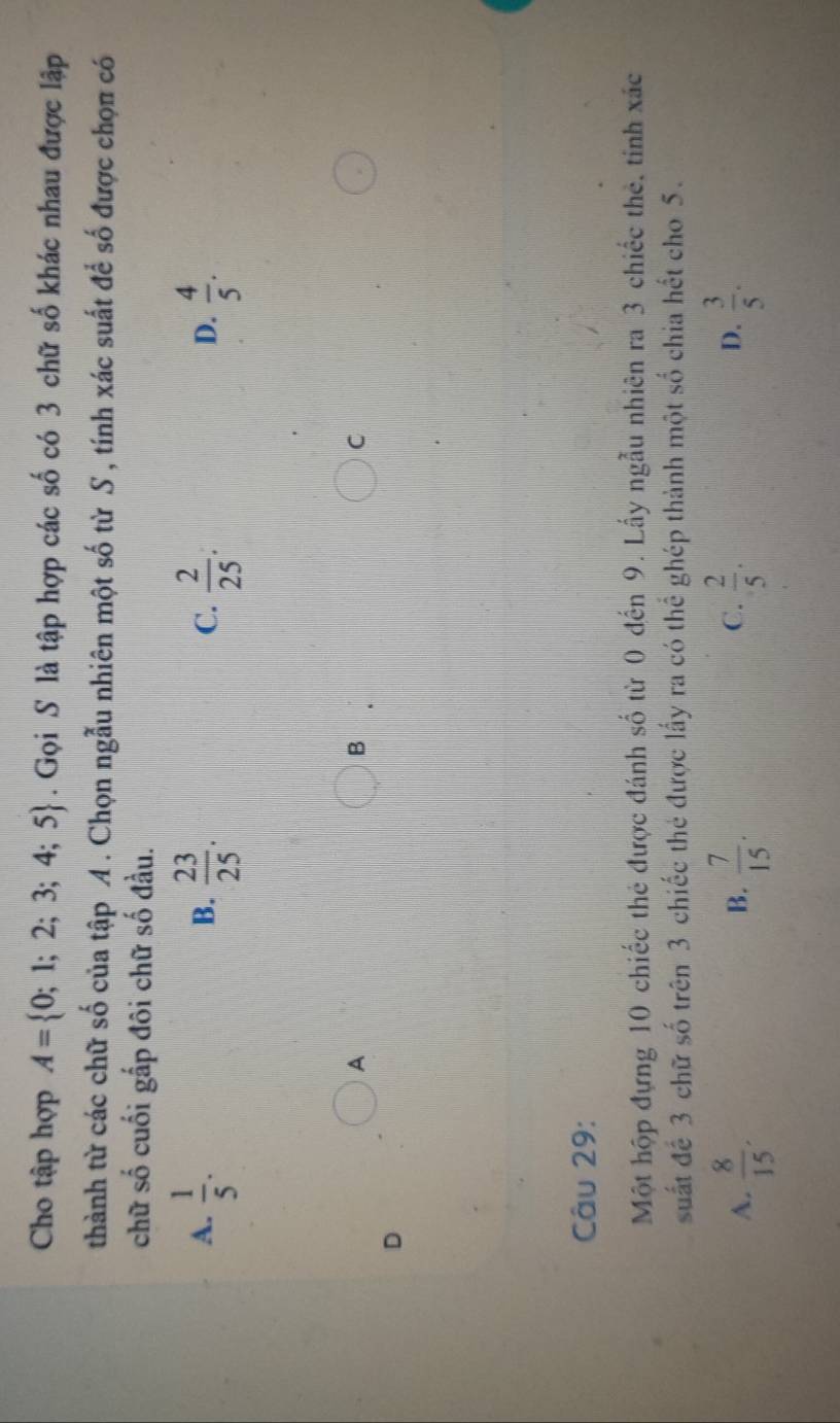 Cho tập hợp A= 0;1;2;3;4;5. Gọi S là tập hợp các số có 3 chữ số khác nhau được lập
thành từ các chữ số của tập A . Chọn ngẫu nhiên một số từ S , tính xác suất để số được chọn có
chữ số cuối gấp đôi chữ số đầu.
A.  1/5 .  23/25 .  2/25 .  4/5 . 
B.
C.
D.
A
B
C
D
Câu 29:
Một hộp đựng 10 chiếc thẻ được đánh số từ 0 đến 9. Lấy ngẫu nhiên ra 3 chiếc thẻ, tính xác
suất để 3 chữ số trên 3 chiếc thẻ được lấy ra có thể ghép thành một số chia hết cho 5.
A.  8/15 .  7/15 .  2/5 . D.  3/5 . 
B.
C.